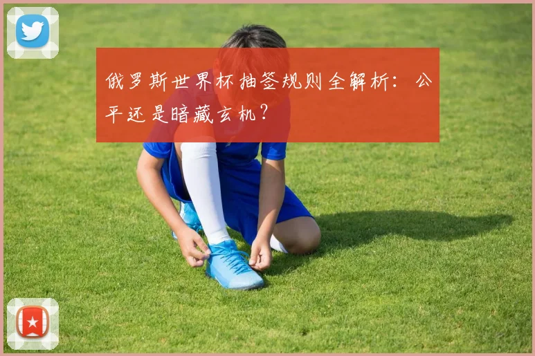 俄罗斯世界杯抽签规则全解析：公平还是暗藏玄机？