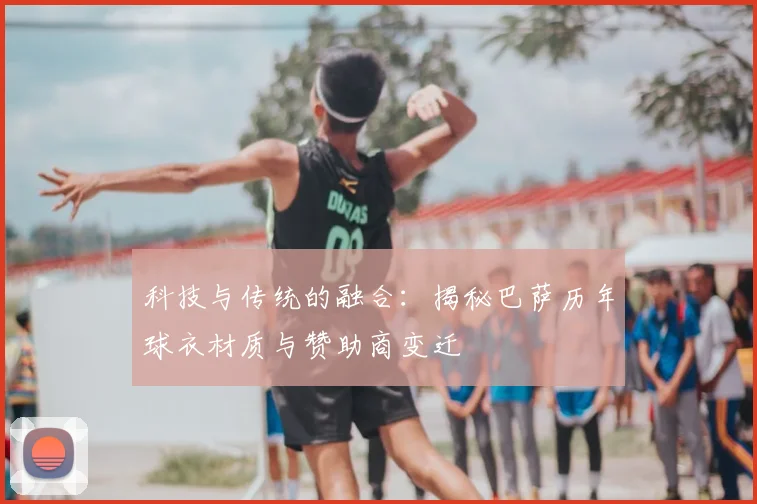 科技与传统的融合：揭秘巴萨历年球衣材质与赞助商变迁