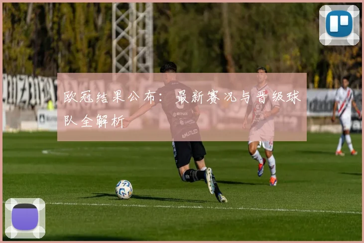 欧冠结果公布：最新赛况与晋级球队全解析