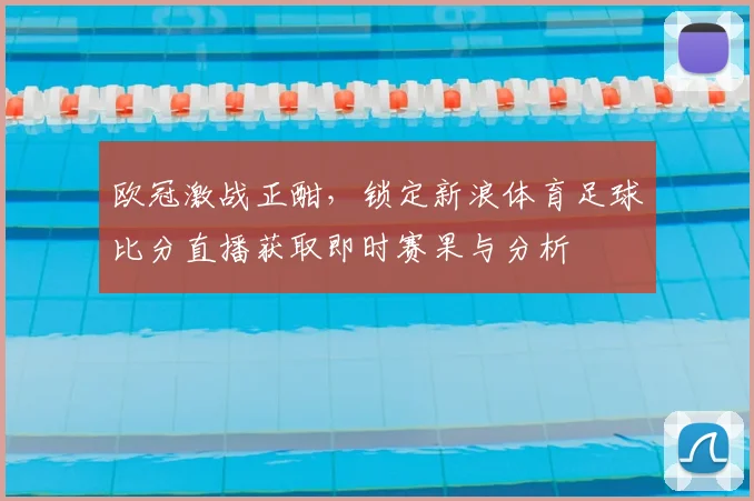 欧冠激战正酣，锁定新浪体育足球比分直播获取即时赛果与分析