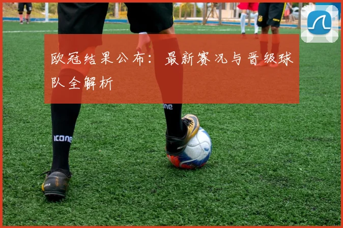 欧冠结果公布：最新赛况与晋级球队全解析