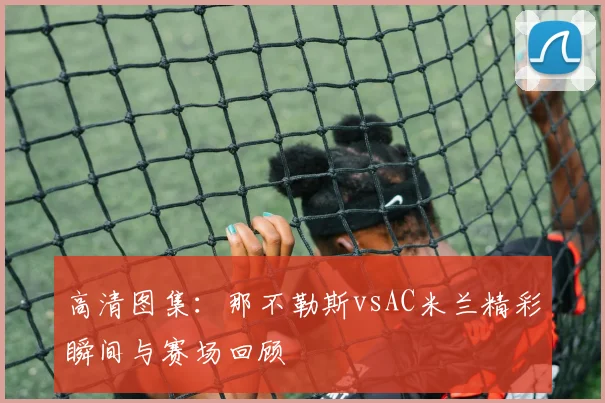 高清图集：那不勒斯vsAC米兰精彩瞬间与赛场回顾