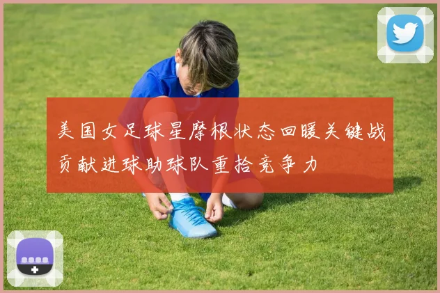 美国女足球星摩根状态回暖关键战贡献进球助球队重拾竞争力