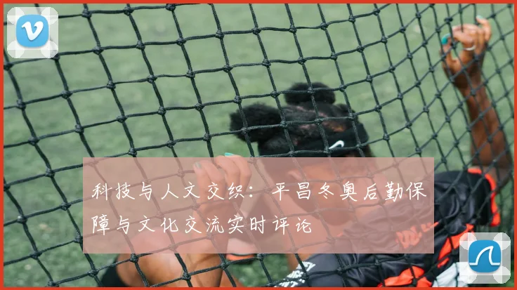 科技与人文交织：平昌冬奥后勤保障与文化交流实时评论