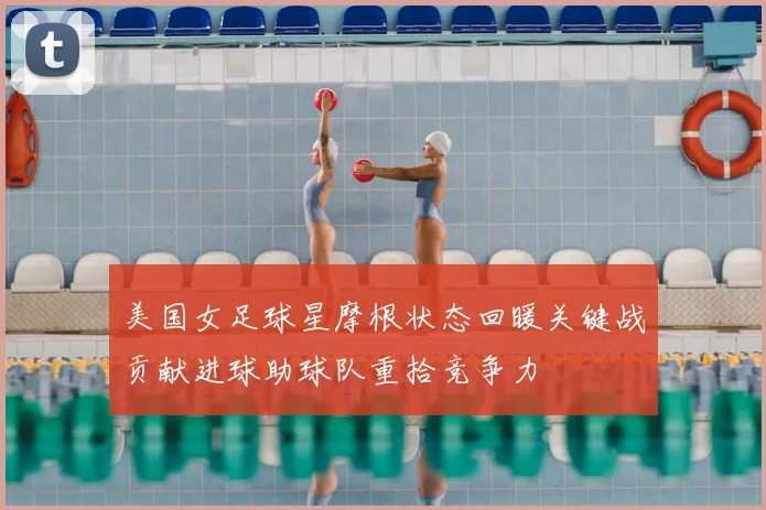 美国女足球星摩根状态回暖关键战贡献进球助球队重拾竞争力
