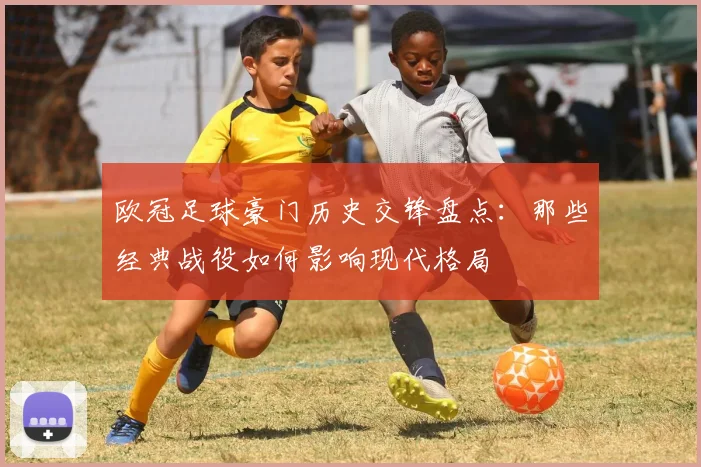 欧冠足球豪门历史交锋盘点：那些经典战役如何影响现代格局