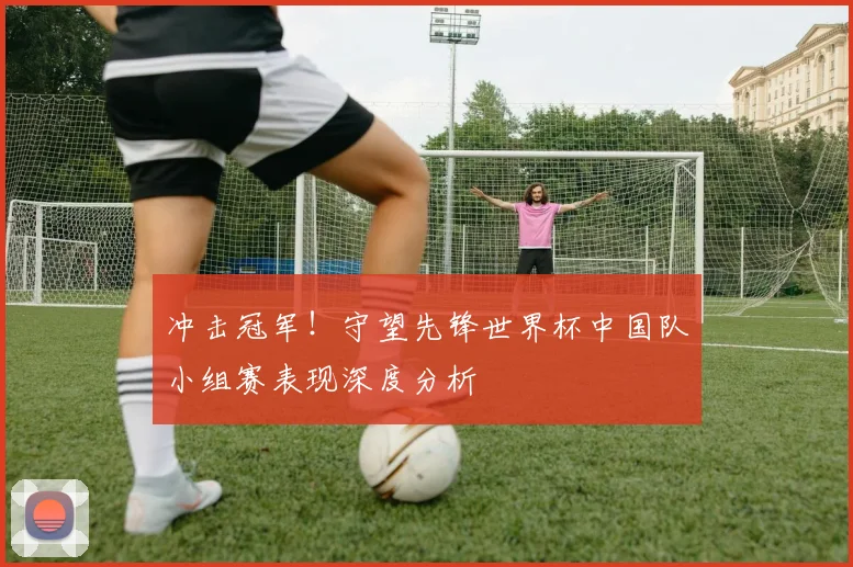 冲击冠军！守望先锋世界杯中国队小组赛表现深度分析