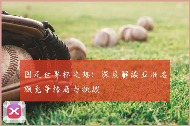 国足世界杯之路：深度解读亚洲名额竞争格局与挑战