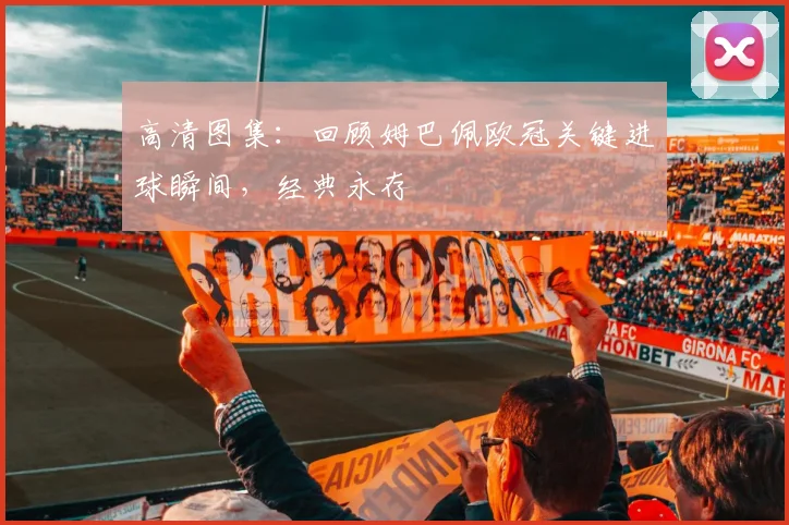 高清图集：回顾姆巴佩欧冠关键进球瞬间，经典永存