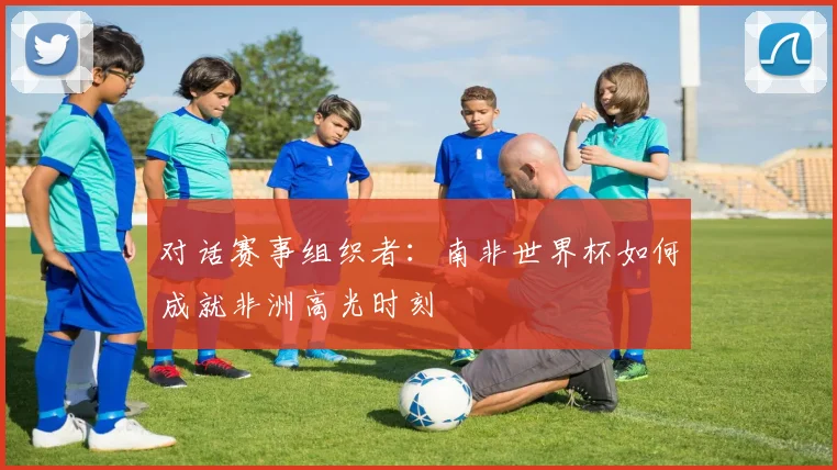 对话赛事组织者：南非世界杯如何成就非洲高光时刻