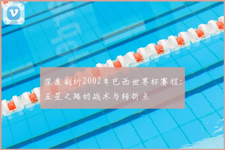 深度剖析2002年巴西世界杯赛程：五星之路的战术与转折点