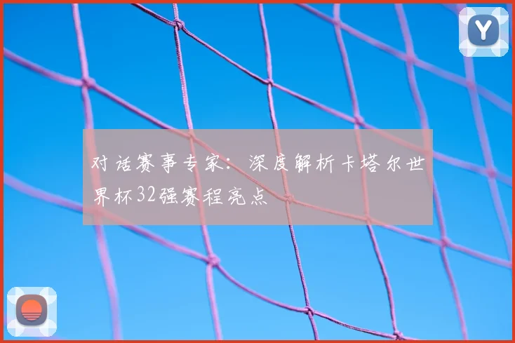 对话赛事专家：深度解析卡塔尔世界杯32强赛程亮点