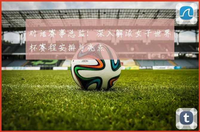 对话赛事总监：深入解读女子世界杯赛程安排与亮点