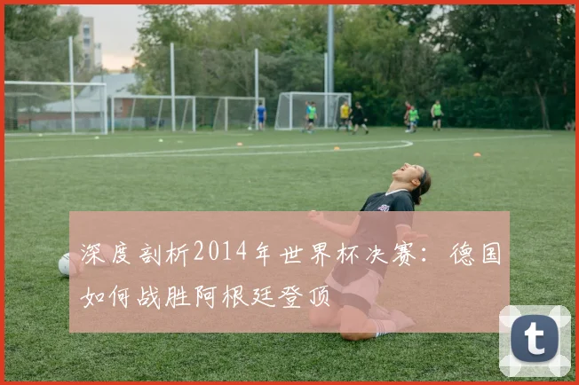 深度剖析2014年世界杯决赛：德国如何战胜阿根廷登顶