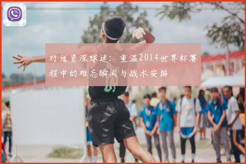 对话资深球迷：重温2014世界杯赛程中的难忘瞬间与战术安排