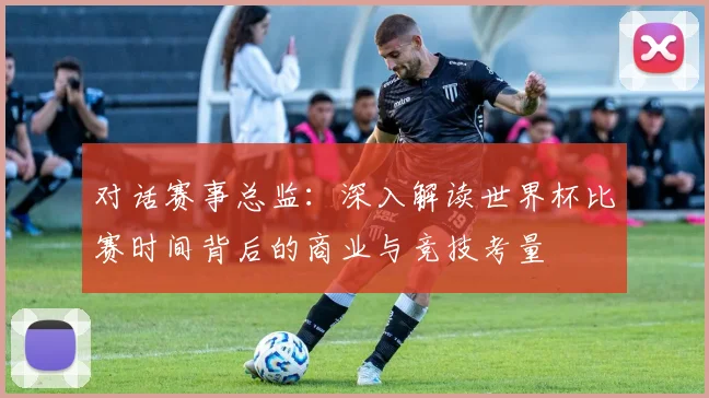 对话赛事总监：深入解读世界杯比赛时间背后的商业与竞技考量