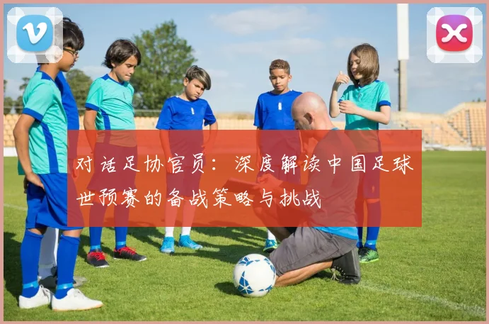 对话足协官员：深度解读中国足球世预赛的备战策略与挑战