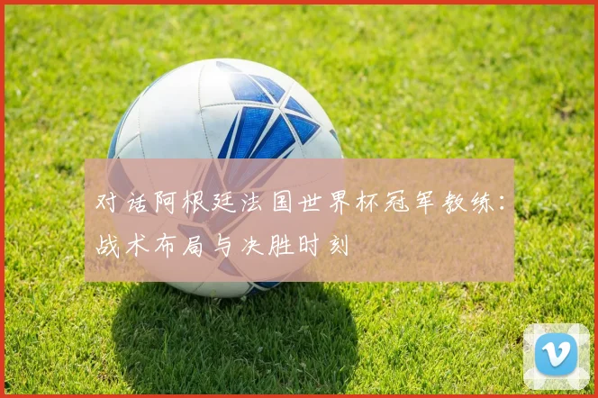 对话阿根廷法国世界杯冠军教练：战术布局与决胜时刻