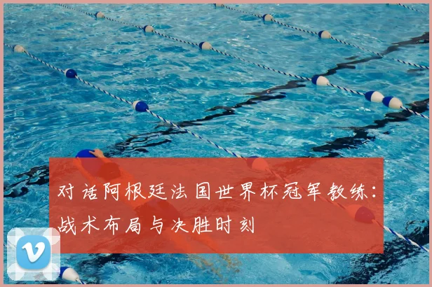 对话阿根廷法国世界杯冠军教练：战术布局与决胜时刻