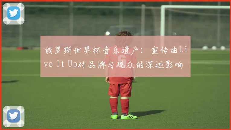 俄罗斯世界杯音乐遗产:宣传曲Live It Up对品牌与观众的深远影响