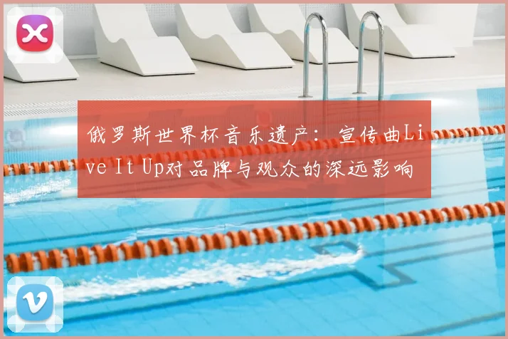 俄罗斯世界杯音乐遗产:宣传曲Live It Up对品牌与观众的深远影响