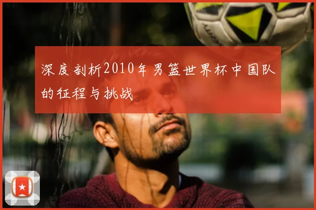 深度剖析2010年男篮世界杯中国队的征程与挑战