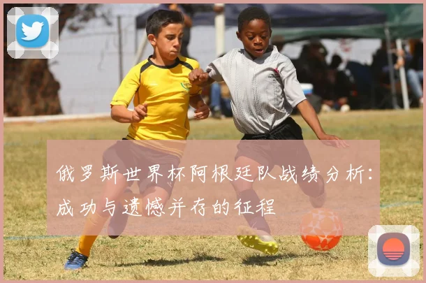 俄罗斯世界杯阿根廷队战绩分析:成功与遗憾并存的征程